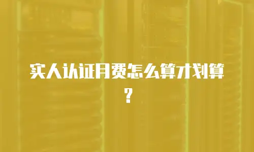 实人认证月费怎么算才划算？
