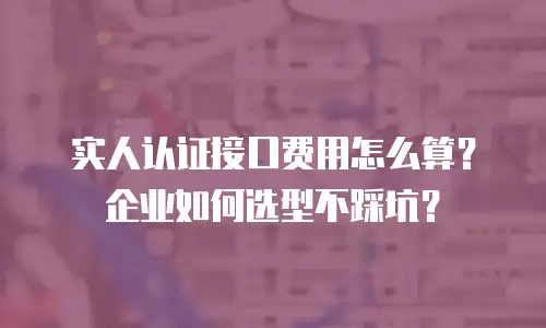实人认证接口费用怎么算？企业如何选型不踩坑？