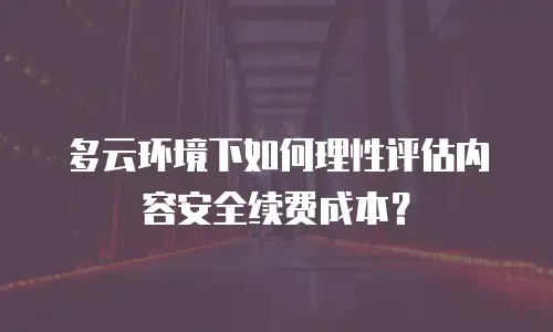 多云环境下如何理性评估内容安全续费成本？