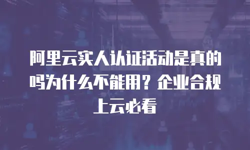 阿里云实人认证活动是真的吗为什么不能用？企业合规上云必看