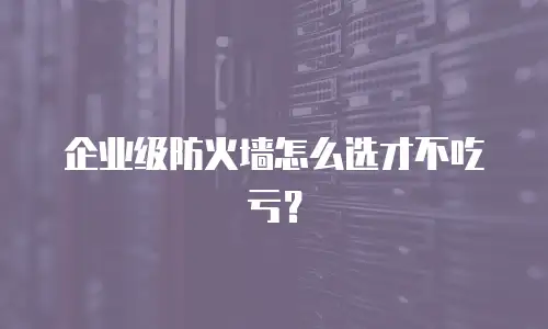 企业级防火墙怎么选才不吃亏？