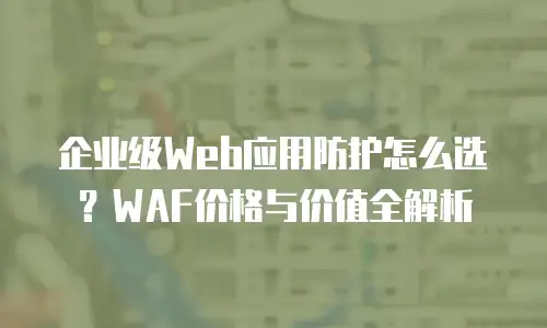 企业级Web应用防护怎么选？WAF价格与价值全解析