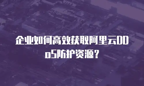 企业如何高效获取阿里云DDoS防护资源？