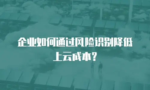 企业如何通过风险识别降低上云成本？