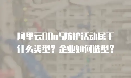 阿里云DDoS防护活动属于什么类型？企业如何选型？