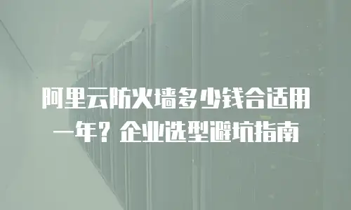 阿里云防火墙多少钱合适用一年？企业选型避坑指南