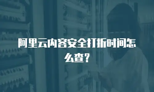 阿里云内容安全打折时间怎么查？