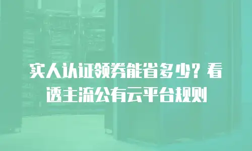 实人认证领券能省多少？看透主流公有云平台规则