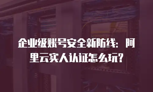 企业级账号安全新防线：阿里云实人认证怎么玩？