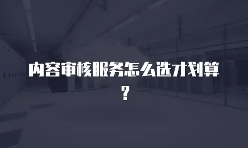内容审核服务怎么选才划算？