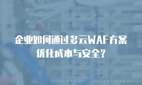 企业如何通过多云WAF方案优化成本与安全？