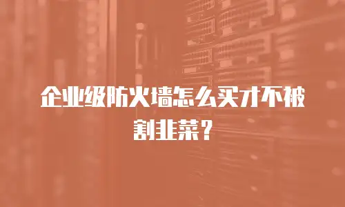 企业级防火墙怎么买才不被割韭菜？