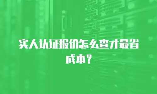 实人认证报价怎么查才最省成本？
