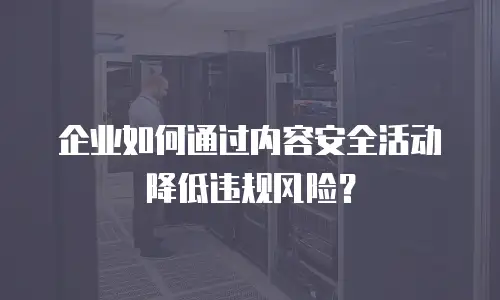 企业如何通过内容安全活动降低违规风险？