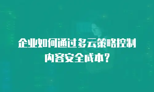 企业如何通过多云策略控制内容安全成本？