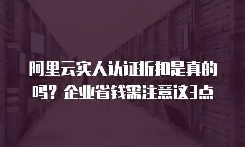 阿里云实人认证折扣是真的吗？企业省钱需注意这3点