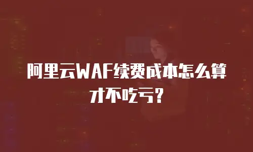 阿里云WAF续费成本怎么算才不吃亏？