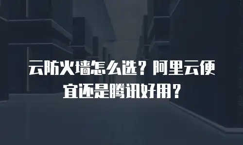 云防火墙怎么选？阿里云便宜还是腾讯好用？
