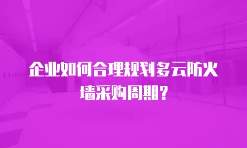 企业如何合理规划多云防火墙采购周期？