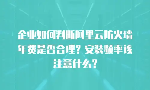 企业如何判断阿里云防火墙年费是否合理？安装频率该注意什么？