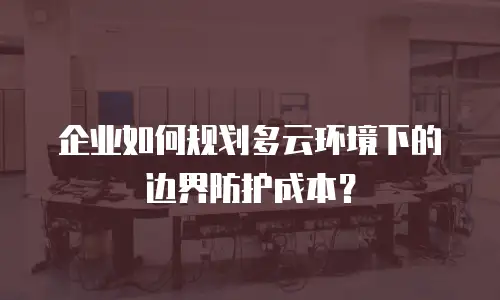 企业如何规划多云环境下的边界防护成本？