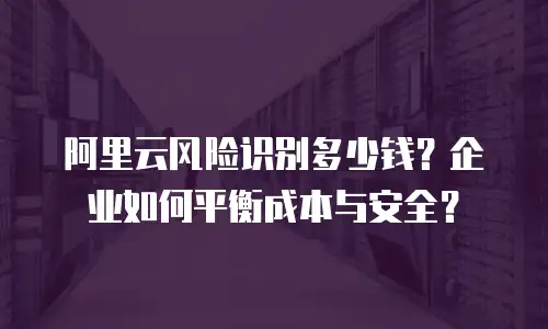 阿里云风险识别多少钱？企业如何平衡成本与安全？