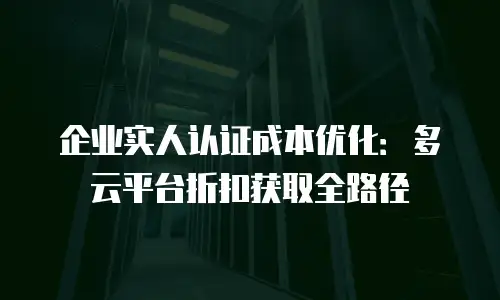 企业实人认证成本优化：多云平台折扣获取全路径