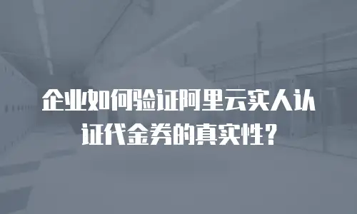 企业如何验证阿里云实人认证代金券的真实性？