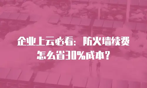 企业上云必看：防火墙续费怎么省30%成本？