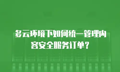 多云环境下如何统一管理内容安全服务订单？