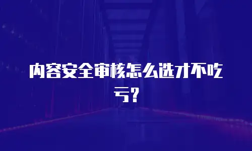 内容安全审核怎么选才不吃亏？