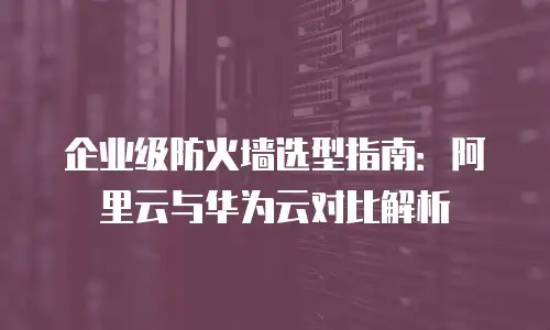 企业级防火墙选型指南：阿里云与华为云对比解析
