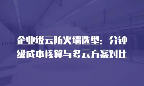 企业级云防火墙选型：分钟级成本核算与多云方案对比