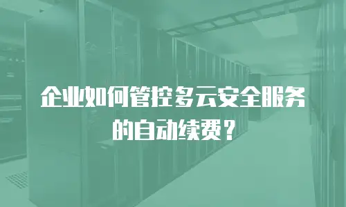 企业如何管控多云安全服务的自动续费？