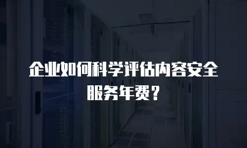 企业如何科学评估内容安全服务年费？