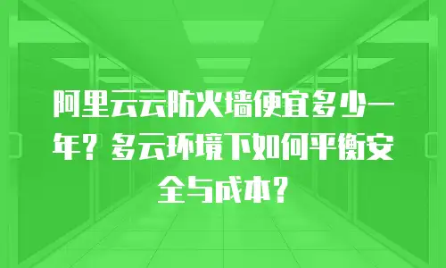 阿里云云防火墙便宜多少一年？多云环境下如何平衡安全与成本？