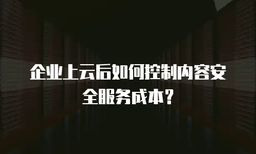 企业上云后如何控制内容安全服务成本？