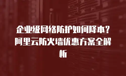 企业级网络防护如何降本？阿里云防火墙优惠方案全解析