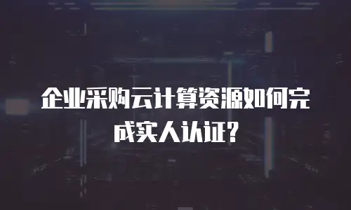 企业采购云计算资源如何完成实人认证？