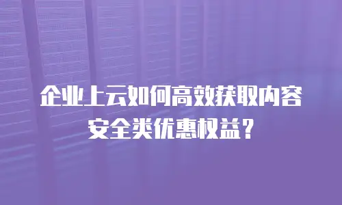 企业上云如何高效获取内容安全类优惠权益？