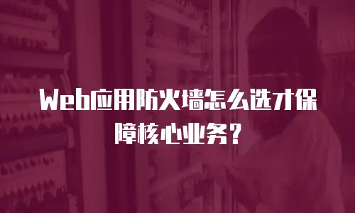 Web应用防火墙怎么选才保障核心业务？