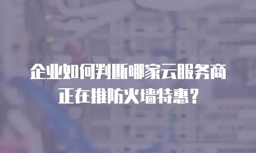 企业如何判断哪家云服务商正在推防火墙特惠？
