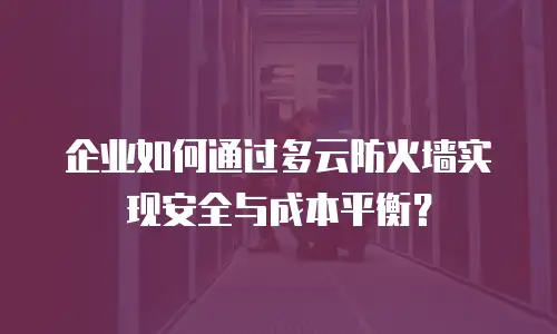 企业如何通过多云防火墙实现安全与成本平衡？