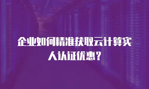 企业如何精准获取云计算实人认证优惠？
