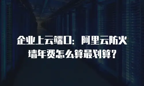 企业上云端口：阿里云防火墙年费怎么算最划算？