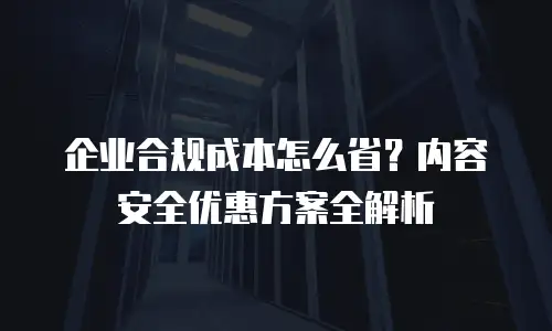 企业合规成本怎么省？内容安全优惠方案全解析