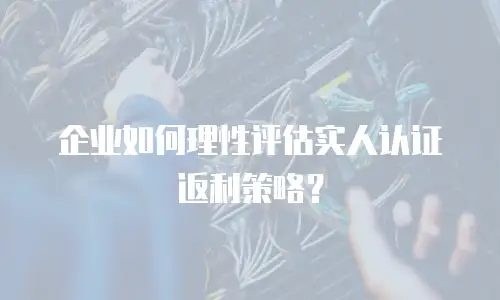 企业如何理性评估实人认证返利策略？