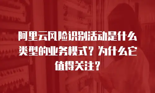 阿里云风险识别活动是什么类型的业务模式？为什么它值得关注？