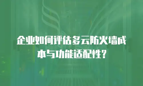 企业如何评估多云防火墙成本与功能适配性？