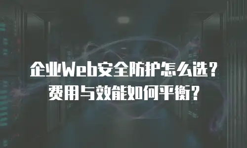 企业Web安全防护怎么选？费用与效能如何平衡？